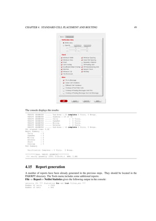 CHAPTER 4. STANDARD CELL PLACEMENT AND ROUTING 49
The console displays the results:
VERIFY GEOMETRY ...... Sub-Area : 15 complete 0 Viols. 0 Wrngs.
VERIFY GEOMETRY ...... SubArea : 16 of 16
VERIFY GEOMETRY ...... Cells : 0 Viols.
VERIFY GEOMETRY ...... SameNet : 0 Viols.
VERIFY GEOMETRY ...... Wiring : 0 Viols.
VERIFY GEOMETRY ...... Antenna : 0 Viols.
VERIFY GEOMETRY ...... Sub-Area : 16 complete 0 Viols. 0 Wrngs.
VG: elapsed time: 5.00
Begin Summary ...
Cells : 0
SameNet : 0
Wiring : 0
Antenna : 0
Short : 0
Overlap : 0
End Summary
Verification Complete : 0 Viols. 0 Wrngs.
**********End: VERIFY GEOMETRY**********
*** verify geometry (CPU: 0:00:04.4 MEM: 3.8M)
4.15 Report generation
A number of reports have been already generated in the previous steps. They should be located in the
PAR/RPT directory. The Tools menu includes some additional reports:
File ⇒ Report⇒ Netlist Statistics gives the following output in the console:
velocity 15> *** Statistics for net list filter_soc ***
Number of cells = 2949
Number of nets = 689
 