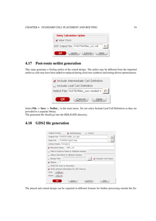 CHAPTER 4. STANDARD CELL PLACEMENT AND ROUTING 54
4.17 Post-route netlist generation
This steps generates a Verilog netlist of the routed design. The netlist may be different from the imported
netlist as cells may have been added or replaced during clock tree synthesis and timing-driven optimizations.
Select File ⇒ Save ⇒ Netlist... in the main menu. Do not select Include Leaf Cell Deﬁnition as they are
provided in a separate library.
The generated ﬁle should go into the HDL/GATE directory.
4.18 GDS2 ﬁle generation
The placed and routed design can be exported in different formats for further processing outside the En-
 