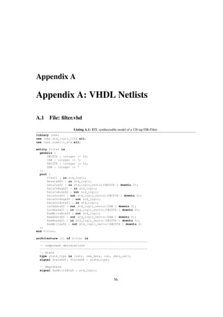 Appendix A
Appendix A: VHDL Netlists
A.1 File: ﬁlter.vhd
Listing A.1: RTL synthesisable model of a 128 tap FIR-Filter.
library ieee;
use ieee.std_logic_1164.all;
use ieee.numeric_std.all;
entity filter is
generic (
CWIDTH : integer := 16;
CAW : integer := 7;
DWIDTH : integer := 32;
DAW : integer := 7
);
port (
ClkxCI : in std_logic;
ResetxRBI : in std_logic;
DataInxDI : in std_logic_vector(DWIDTH -1 downto 0);
DataInReqxSI : in std_logic;
DataInAckxSO : out std_logic;
DataOutxDO : out std_logic_vector(DWIDTH -1 downto 0);
DataOutReqxSO : out std_logic;
DataOutAckxSI : in std_logic;
LutAddrxDO : out std_logic_vector(CAW -1 downto 0);
LutReadxDI : in std_logic_vector(CWIDTH -1 downto 0);
RamWriteEnxSO : out std_logic;
RamAddrxDO : out std_logic_vector(DAW -1 downto 0);
RamReadxDI : in std_logic_vector(DWIDTH -1 downto 0);
RamWritexDO : out std_logic_vector(DWIDTH -1 downto 0)
);
end filter;
architecture rtl of filter is
------------------------------------------------------------
-- component declarations
------------------------------------------------------------
-- State
type state_type is (idle , new_data , run , data_out);
signal StatexDP , StatexDN : state_type;
-- Registers
signal RamWriteEnxS : std_logic;
56
 