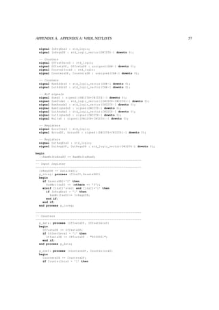 APPENDIX A. APPENDIX A: VHDL NETLISTS 57
signal InRegEnxS : std_logic;
signal InRegxDN : std_logic_vector(DWIDTH -1 downto 0);
-- Counters
signal OffsetDecxS : std_logic;
signal OffsetxDP , OffsetxDN : unsigned(DAW -1 downto 0);
signal CounterIncxS : std_logic;
signal CounterxDP , CounterxDN : unsigned(CAW -1 downto 0);
-- Counters
signal RamAddrxD : std_logic_vector(DAW -1 downto 0);
signal LutAddrxD : std_logic_vector(CAW -1 downto 0);
-- ALU signals
signal SumxD : signed((DWIDTH+CWIDTH)-1 downto 0);
signal SumStdxD : std_logic_vector((DWIDTH+CWIDTH)-1 downto 0);
signal RamReadxD : std_logic_vector(DWIDTH -1 downto 0);
signal RamSignedxD : signed(DWIDTH -1 downto 0);
signal LutReadxD : std_logic_vector(CWIDTH -1 downto 0);
signal LutSignedxD : signed(CWIDTH -1 downto 0);
signal MultxD : signed((DWIDTH+CWIDTH)-1 downto 0);
-- Registers
signal AccuClrxS : std_logic;
signal AccuxDP , AccuxDN : signed((DWIDTH+CWIDTH)-1 downto 0);
-- Registers
signal OutRegEnxS : std_logic;
signal OutRegxDP , OutRegxDN : std_logic_vector(DWIDTH -1 downto 0);
begin
--RamWriteEnxSO <= RamWriteEnxS;
------------------------------------------------------------
-- Input register
------------------------------------------------------------
InRegxDN <= DataInxDI;
p_inreg: process (ClkxCI ,ResetxRBI)
begin
if ResetxRBI=’0’ then
RamWritexDO <= (others => ’0’);
elsif ClkxCI ’event and ClkxCI=’1’ then
if InRegEnxS = ’1’ then
RamWritexDO <= InRegxDN;
end if;
end if;
end process p_inreg;
------------------------------------------------------------
-- Counters
------------------------------------------------------------
p_data: process (OffsetxDP , OffsetDecxS)
begin
OffsetxDN <= OffsetxDP;
if OffsetDecxS = ’1’ then
OffsetxDN <= OffsetxDP - "0000001";
end if;
end process p_data;
p_coef: process (CounterxDP , CounterIncxS)
begin
CounterxDN <= CounterxDP;
if CounterIncxS = ’1’ then
 