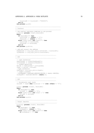 APPENDIX A. APPENDIX A: VHDL NETLISTS 58
CounterxDN <= CounterxDP + "0000001";
end if;
end process p_coef;
------------------------------------------------------------
-- Counters
------------------------------------------------------------
-- two similar registers combined in one process
p_adrclk: process (ClkxCI ,ResetxRBI)
begin
if ResetxRBI=’0’ then
CounterxDP <= (others => ’0’);
OffsetxDP <= (others => ’0’);
elsif ClkxCI ’event and ClkxCI=’1’ then
CounterxDP <= CounterxDN;
OffsetxDP <= OffsetxDN;
end if;
end process p_adrclk;
-- add and convert the address
RamAddrxDO <= std_logic_vector(OffsetxDP + CounterxDP);
LutAddrxDO <= std_logic_vector(CounterxDP);
------------------------------------------------------
-- ALU
------------------------------------------------------
-- type conversion
RamSignedxD <= signed(RamReadxDI);
LutSignedxD <= signed(LutReadxDI);
-- signed operations
MultxD <= RamSignedxD * LutSignedxD;
SumxD <= MultxD + AccuxDP;
--type conversion
SumStdxD <= std_logic_vector(SumxD);
-- simple truncate
--OutRegxDN<= SumStdxD((DWIDTH+CWIDTH)-1 downto CWIDTH);
OutRegxDN <= SumStdxD(DWIDTH -1 downto 0);
------------------------------------------------------
-- ALU
------------------------------------------------------
-- Accumulator next state
AccuxDN <= SumxD when AccuClrxS = ’0’ else (others => ’0’);
p_accu: process (ClkxCI , ResetxRBI)
begin
if ResetxRBI=’0’ then
AccuxDP <= (others => ’0’);
elsif ClkxCI ’event and ClkxCI = ’1’ then
AccuxDP <= AccuxDN;
end if;
end process p_accu;
-------------------------------------------------------
-- Output register
-------------------------------------------------------
p_outreg: process (ClkxCI , ResetxRBI)
begin
if ResetxRBI= ’0’ then
OutRegxDP <= (others => ’0’);
elsif ClkxCI ’event and ClkxCI=’1’ then
if OutRegEnxS = ’1’ then
 