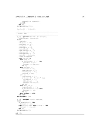 APPENDIX A. APPENDIX A: VHDL NETLISTS 59
OutRegxDP <= OutRegxDN;
end if;
end if;
end process p_outreg;
DataOutxDO <= OutRegxDP;
-------------------------------------------------------
-- Control FSM
-------------------------------------------------------
p_fsm : process(StatexDP , DataInReqxSI ,
DataOutAckxSI , CounterxDP)
begin
--defaults
InRegEnxS <= ’0’;
OutRegEnxS <= ’0’;
AccuClrxS <= ’0’;
OffsetDecxS <= ’0’;
CounterIncxS <= ’0’;
RamWriteEnxSO <= ’0’;
DataInAckxSO <= ’0’;
DataOutReqxSO <= ’0’;
StatexDN <= StatexDP;
--case statements
case StatexDP is
when idle =>
if DataInReqxSI = ’1’ then
InRegEnxS <= ’1’;
StatexDN <= new_data;
end if;
when new_data =>
AccuClrxS <= ’1’;
RamWriteEnxSO <=’1’;
DataInAckxSO <= ’1’;
StatexDN <= run;
when run =>
CounterIncxS <= ’1’;
if CounterxDP = "1111111" then
OutRegEnxS <= ’1’;
OffsetDecxS <= ’1’;
StatexDN <= data_out;
end if;
when data_out =>
DataOutReqxSO <= ’1’;
if DataOutAckxSI = ’1’ then
StatexDN <= idle;
end if;
when others => null;
end case;
end process p_fsm;
p_clk : process (ClkxCI ,ResetxRBI)
begin
if ResetxRBI=’0’ then
StatexDP <= idle;
elsif ClkxCI ’event and ClkxCI=’1’ then
StatexDP <= StatexDN;
end if;
end process p_clk;
end rtl;
 