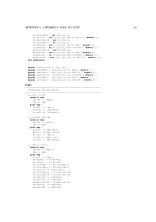 APPENDIX A. APPENDIX A: VHDL NETLISTS 61
DataInAckxSO : out std_logic;
DataOutxDO : out std_logic_vector(DWIDTH -1 downto 0);
DataOutReqxSO : out std_logic;
DataOutAckxSI : in std_logic;
LutAddrxDO : out std_logic_vector(CAW -1 downto 0);
LutReadxDI : in std_logic_vector(CWIDTH -1 downto 0);
RamWriteEnxSO : out std_logic;
RamAddrxDO : out std_logic_vector(DAW -1 downto 0);
RamReadxDI : in std_logic_vector(DWIDTH -1 downto 0);
RamWritexDO : out std_logic_vector(DWIDTH -1 downto 0));
end component;
signal RamWriteEnxS : std_logic;
signal RamAddrxD : std_logic_vector(DAW -1 downto 0);
signal RamReadxD : std_logic_vector(DWIDTH -1 downto 0);
signal RamWritexD : std_logic_vector(DWIDTH -1 downto 0);
signal LutAddrxD : std_logic_vector(CAW -1 downto 0);
signal LutReadxD : std_logic_vector(CWIDTH -1 downto 0);
begin
------------------------------------------------------------
-- Component Instantiations
------------------------------------------------------------
i_coeff: coeff
generic map (
CWIDTH => CWIDTH ,
CAW => CAW)
port map (
ClkxCI => ClkxCI ,
AddrxDI => LutAddrxD ,
DataxDO => LutReadxD);
i_dataRAM: dataRAM
generic map (
DWIDTH => DWIDTH ,
DAW => DAW)
port map (
AddrxDI => RamAddrxD ,
WExSI => RamWriteEnxS ,
WClkxCI => ClkxCI ,
DinxDI => RamWritexD ,
DoutxDO => RamReadxD);
i_filter: filter
generic map (
DWIDTH => DWIDTH ,
DAW => DAW)
port map (
ClkxCI => ClkxCI ,
ResetxRBI => ResetxRBI ,
DataInxDI => DataInxDI ,
DataInReqxSI => DataInReqxSI ,
DataInAckxSO => DataInAckxSO ,
DataOutxDO => DataOutxDO ,
DataOutReqxSO => DataOutReqxSO ,
DataOutAckxSI => DataOutAckxSI ,
LutAddrxDO => LutAddrxD ,
LutReadxDI => LutReadxD ,
RamWriteEnxSO => RamWriteEnxS ,
RamAddrxDO => RamAddrxD ,
RamReadxDI => RamReadxD ,
 