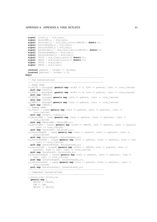 APPENDIX A. APPENDIX A: VHDL NETLISTS 63
------------------------------------------------------------
signal ClkxCI_s : std_logic;
signal ResetxRBI_s : std_logic;
signal DataInxDI_s : std_logic_vector(DWIDTH -1 downto 0);
signal DataInReqxSI_s : std_logic;
signal DataInAckxSO_s : std_logic;
signal DataOutxDO_s : std_logic_vector(DWIDTH -1 downto 0);
signal DataOutReqxSO_s : std_logic;
signal DataOutAckxSI_s : std_logic;
signal VCCIO : std_ulogic_vector(7 downto 0);
signal GNDIO : std_ulogic_vector(7 downto 0);
signal VCCCO : std_ulogic;
signal GNDCO : std_ulogic;
constant padtech : integer := faraday;
constant padlevel : integer := 0;
begin
------------------------------------------------------------
-- Pad Instantiations
------------------------------------------------------------
-- Power Pads
io_VCCIO : vcciopadv generic map (width => 8, tech => padtech , limit => core_limited)
port map (VCCIO);
io_GNDIO : gndiopadv generic map (width => 8, tech => padtech , limit => core_limited)
port map (GNDIO);
io_VCCCO : vcccopad generic map (tech => padtech , limit => core_limited)
port map (VCCCO);
io_GNDCO : gndcopad generic map (tech => padtech , limit => core_limited)
port map (GNDCO);
-- Signal Pads
io_ClkxCI : inpad generic map (tech => padtech , level => padlevel , limit =>
core_limited)
port map (ClkxCI , ClkxCI_s);
io_ResetxRBI : inpad generic map (tech => padtech , level => padlevel , limit =>
core_limited)
port map (ResetxRBI , ResetxRBI_s);
io_DataInxDI : inpadv generic map (width => DWIDTH , tech => padtech , level => padlevel
, limit => core_limited)
port map (DataInxDI , DataInxDI_s);
io_DataInReqxSI : inpad generic map (tech => padtech , level => padlevel , limit =>
core_limited)
port map (DataInReqxSI , DataInReqxSI_s);
io_DataInAckxSO : outpad generic map (tech => padtech , level => padlevel , slew => fast
, limit => core_limited)
port map (DataInAckxSO , DataInAckxSO_s);
io_DataOutxDO : outpadv generic map (width => DWIDTH , tech => padtech , level =>
padlevel , slew => fast , limit => core_limited)
port map (DataOutxDO , DataOutxDO_s);
io_DataOutReqxSO : outpad generic map (tech => padtech , level => padlevel , slew =>
fast , limit => core_limited)
port map (DataOutReqxSO , DataOutReqxSO_s);
io_DataOutAckxSI : inpad generic map (tech => padtech , level => padlevel , limit =>
core_limited)
port map (DataOutAckxSI , DataOutAckxSI_s);
------------------------------------------------------------
-- Component Instantiations
------------------------------------------------------------
i_filter_top: filter_top
generic map (
CWIDTH => CWIDTH ,
CAW => CAW ,
DWIDTH => DWIDTH ,
 