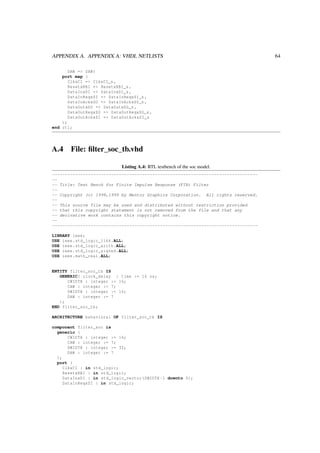 APPENDIX A. APPENDIX A: VHDL NETLISTS 64
DAW => DAW)
port map (
ClkxCI => ClkxCI_s ,
ResetxRBI => ResetxRBI_s ,
DataInxDI => DataInxDI_s ,
DataInReqxSI => DataInReqxSI_s ,
DataInAckxSO => DataInAckxSO_s ,
DataOutxDO => DataOutxDO_s ,
DataOutReqxSO => DataOutReqxSO_s ,
DataOutAckxSI => DataOutAckxSI_s
);
end rtl;
A.4 File: ﬁlter_soc_tb.vhd
Listing A.4: RTL testbench of the soc model.
--------------------------------------------------------------------------------
--
-- Title: Test Bench for Finite Impulse Response (FIR) Filter
--
-- Copyright (c) 1998,1999 by Mentor Graphics Corporation. All rights reserved.
--
-- This source file may be used and distributed without restriction provided
-- that this copyright statement is not removed from the file and that any
-- derivative work contains this copyright notice.
--
--------------------------------------------------------------------------------
LIBRARY ieee;
USE ieee.std_logic_1164.ALL;
USE ieee.std_logic_arith.ALL;
USE ieee.std_logic_signed.ALL;
USE ieee.math_real.ALL;
ENTITY filter_soc_tb IS
GENERIC( clock_delay : time := 16 ns;
CWIDTH : integer := 16;
CAW : integer := 7;
DWIDTH : integer := 16;
DAW : integer := 7
);
END filter_soc_tb;
ARCHITECTURE behavioral OF filter_soc_tb IS
component filter_soc is
generic (
CWIDTH : integer := 16;
CAW : integer := 7;
DWIDTH : integer := 32;
DAW : integer := 7
);
port (
ClkxCI : in std_logic;
ResetxRBI : in std_logic;
DataInxDI : in std_logic_vector(DWIDTH -1 downto 0);
DataInReqxSI : in std_logic;
 