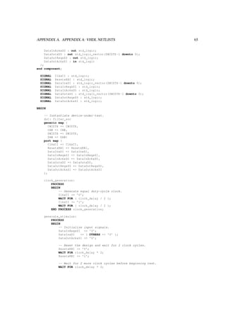 APPENDIX A. APPENDIX A: VHDL NETLISTS 65
DataInAckxSO : out std_logic;
DataOutxDO : out std_logic_vector(DWIDTH -1 downto 0);
DataOutReqxSO : out std_logic;
DataOutAckxSI : in std_logic
);
end component;
SIGNAL ClkxCI : std_logic;
SIGNAL ResetxRBI : std_logic;
SIGNAL DataInxDI : std_logic_vector(DWIDTH -1 downto 0);
SIGNAL DataInReqxSI : std_logic;
SIGNAL DataInAckxSO : std_logic;
SIGNAL DataOutxDO : std_logic_vector(DWIDTH -1 downto 0);
SIGNAL DataOutReqxSO : std_logic;
SIGNAL DataOutAckxSI : std_logic;
BEGIN
-- Instantiate device-under-test.
dut: filter_soc
generic map (
CWIDTH => CWIDTH ,
CAW => CAW ,
DWIDTH => DWIDTH ,
DAW => DAW)
port map (
ClkxCI => ClkxCI ,
ResetxRBI => ResetxRBI ,
DataInxDI => DataInxDI ,
DataInReqxSI => DataInReqxSI ,
DataInAckxSO => DataInAckxSO ,
DataOutxDO => DataOutxDO ,
DataOutReqxSO => DataOutReqxSO ,
DataOutAckxSI => DataOutAckxSI
);
clock_generation:
PROCESS
BEGIN
-- Generate equal duty-cycle clock.
ClkxCI <= ’0’;
WAIT FOR ( clock_delay / 2 );
ClkxCI <= ’1’;
WAIT FOR ( clock_delay / 2 );
END PROCESS clock_generation;
generate_stimulus:
PROCESS
BEGIN
-- Initialize input signals.
DataInReqxSI <= ’0’;
DataInxDI <= ( OTHERS => ’0’ );
DataOutAckxSI <= ’0’;
-- Reset the design and wait for 2 clock cycles.
ResetxRBI <= ’0’;
WAIT FOR clock_delay * 2;
ResetxRBI <= ’1’;
-- Wait for 2 more clock cycles before beginning test.
WAIT FOR clock_delay * 2;
 