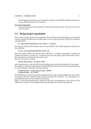 CHAPTER 1. INTRODUCTION 3
The Verilog gate-level netlist can be simulated by using the existing VHDL testbenches and the more
accurate SDF data extracted from the layout.
System-level integration
The layout description is then integrated as a block in the designed system. This step is not covered
in this document.
1.2 Design project organisation
First we have to setup a proper work environment. The toolscripts need the CSH shell as command shell
while the standard shell after login is the Bash shell. So ﬁrst we take care that the CSH shell is our default
command shell by:
cp /opt/eds/DesignLab/bin/dot.bashrc ~/.bashrc
Now close the current terminal window and start a new terminal. Then add the DesignLab script directory
to our PATH by:
source /opt/eds/DesignLab/bin/dlab.csh
Given the number of EDA tools and ﬁles used in the ﬂow, it is strongly recommended to organize the
working environment in a proper way. To that end, the create_eda_project script can be used to create a
directory structure in which design ﬁles will be stored.
The use of the script is as follows:
create_eda_project <project-name>
where <project-name> is the name of the top-level directory that will host all design ﬁles for the projects.
For example, to create the project directory called FILTER that will be used to do the tasks presented in the
rest of this document, execute the following command:
student@tango> create_eda_project FILTER
student@tango> cd FILTER
The FILTER top-level directory hosts the conﬁguration ﬁles for logic simulation (Modelsim), logic synthe-
sis (Synopsys DC) and standard cell place and route (Cadence SoC Encounter). As a consequence, it is
required that the tools are always started from that point.
Figure 1.2 gives the proposed directory structure and the role of each subdirectory. The actual use of the
subdirectories and ﬁles will be explained while going throughout the tutorial in this document.
 
