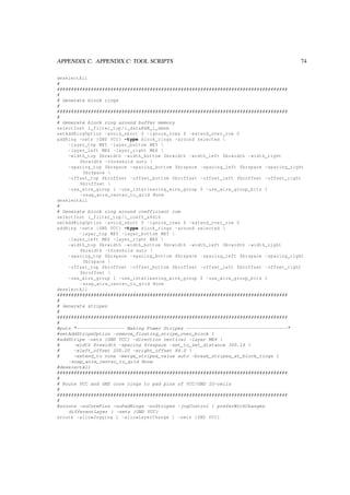 APPENDIX C. APPENDIX C: TOOL SCRIPTS 74
deselectAll
#
##################################################################################
#
# Generate block rings
#
##################################################################################
#
# Generate block ring around buffer memory
selectInst i_filter_top/i_dataRAM_i_dmem
setAddRingOption -avoid_short 0 -ignore_rows 0 -extend_over_row 0
addRing -nets {GND VCC} -type block_rings -around selected 
-layer_top ME5 -layer_bottom ME5 
-layer_left ME6 -layer_right ME6 
-width_top $brwidth -width_bottom $brwidth -width_left $brwidth -width_right
$brwidth -threshold auto 
-spacing_top $brspace -spacing_bottom $brspace -spacing_left $brspace -spacing_right
$brspace 
-offset_top $broffset -offset_bottom $broffset -offset_left $broffset -offset_right
$broffset 
-use_wire_group 1 -use_interleaving_wire_group 0 -use_wire_group_bits 1
-snap_wire_center_to_grid None
deselectAll
#
# Generate block ring around coefficient rom
selectInst i_filter_top/i_coeff_a9d16
setAddRingOption -avoid_short 0 -ignore_rows 0 -extend_over_row 0
addRing -nets {GND VCC} -type block_rings -around selected 
-layer_top ME5 -layer_bottom ME5 
-layer_left ME6 -layer_right ME6 
-width_top $brwidth -width_bottom $brwidth -width_left $brwidth -width_right
$brwidth -threshold auto 
-spacing_top $brspace -spacing_bottom $brspace -spacing_left $brspace -spacing_right
$brspace 
-offset_top $broffset -offset_bottom $broffset -offset_left $broffset -offset_right
$broffset 
-use_wire_group 1 -use_interleaving_wire_group 0 -use_wire_group_bits 1
-snap_wire_center_to_grid None
deselectAll
##################################################################################
#
# Generate stripes
#
##################################################################################
#
#puts "----------------- Making Power Stripes ------------------------------------"
#setAddStripeOption -remove_floating_stripe_over_block 1
#addStripe -nets {GND VCC} -direction vertical -layer ME4 
# -width $vswidth -spacing $vsspace -set_to_set_distance 300.16 
# -xleft_offset 200.20 -xright_offset 84.0 
# -extend_to none -merge_stripes_value auto -break_stripes_at_block_rings 1
-snap_wire_center_to_grid None
#deselectAll
##################################################################################
#
# Route VCC and GND core rings to pad pins of VCC/GND IO-cells
#
##################################################################################
#
#sroute -noCorePins -noPadRings -noStripes -jogControl { preferWithChanges
differentLayer } -nets {GND VCC}
sroute -allowJogging 1 -allowLayerChange 1 -nets {GND VCC}
 