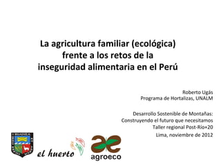 La	
  agricultura	
  familiar	
  (ecológica)	
  	
  
         frente	
  a	
  los	
  retos	
  de	
  la	
  
inseguridad	
  alimentaria	
  en	
  el	
  Perú	
  	
  
                          	
  
                                                                  Roberto	
  Ugás	
  
                                       Programa	
  de	
  Hortalizas,	
  UNALM	
  
                                                                                	
  
                                   Desarrollo	
  Sostenible	
  de	
  Montañas:  	
  
                               Construyendo	
  el	
  futuro	
  que	
  necesitamos
                                                                                	
  
                                            Taller	
  regional	
  Post-­‐Río+20 	
  
                                                Lima,	
  noviembre	
  de	
  2012	
  
                       	
  
 