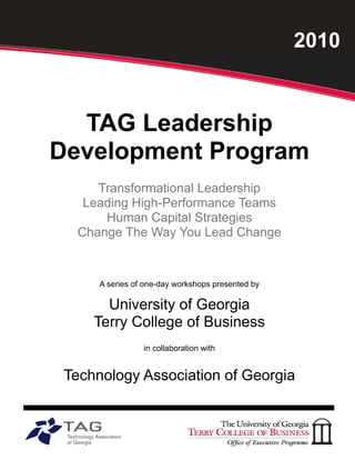 2010



  TAG Leadership
Development Program
     Transformational Leadership
   Leading High-Performance Teams
      Human Capital Strategies
  Change The Way You Lead Change


      A series of one-day workshops presented by

       University of Georgia
     Terry College of Business
                 in collaboration with


 Technology Association of Georgia
 