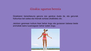 Gizakia: ugaztun berezia
Gizakiaren berezitasuna garuna oso garatua duela da, eta garunak
hizkuntza bat izatea eta tresnak sortzea ahalbidetu dio.
Jaiotzen garenean kultura ikasi behar dugu eta gurasoen babesa beste
animaliak baino luzaroagoan behar izaten dugu.
 
