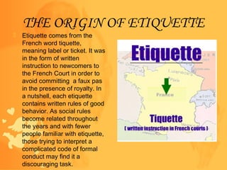 THE ORIGIN OF ETIQUETTE
 Etiquette comes from the
French word tiquette,
meaning label or ticket. It was
in the form of wr...
