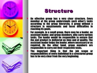 StructureStructure
 An effective group has a very clear structure. EveryAn effective group has a very clear structure. Every
member of the group understands each other's tasksmember of the group understands each other's tasks
according to the group hierarchy. A group without aaccording to the group hierarchy. A group without a
structure is unsystematic and faces difficulties instructure is unsystematic and faces difficulties in
reaching its goals.reaching its goals.
 For example, in a small group, there may be a leader, anFor example, in a small group, there may be a leader, an
assistant leader, and group members, who carry variousassistant leader, and group members, who carry various
tasks. The leader would be responsible to ensure thattasks. The leader would be responsible to ensure that
the end product is delivered on time and of quality. Thethe end product is delivered on time and of quality. The
assistant leader helps the leader, where necessary or asassistant leader helps the leader, where necessary or as
required. On the other hand, group members arerequired. On the other hand, group members are
responsible to carry out their respective tasks.responsible to carry out their respective tasks.
 The important thing is that the job scope orThe important thing is that the job scope or
responsibilities of every individual in a structured groupresponsibilities of every individual in a structured group
has to be very clear from the very beginninghas to be very clear from the very beginning
 