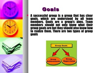 GoalsGoals
 A successful group is a group that has clearA successful group is a group that has clear
goals, which are understood by all teamgoals, which are understood by all team
members. Goals are a group's aims. Teammembers. Goals are a group's aims. Team
members should not only know what theirmembers should not only know what their
group goals are but they should also know howgroup goals are but they should also know how
to realize them. There are two types of groupto realize them. There are two types of group
goalsgoals
 