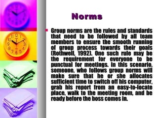 NormsNorms
 Group norms are the rules and standardsGroup norms are the rules and standards
that need to be followed by all teamthat need to be followed by all team
members to ensure the smooth runningmembers to ensure the smooth running
of group process towards their goalsof group process towards their goals
(Rothwell, 1992). One such rule may be(Rothwell, 1992). One such rule may be
the requirement for everyone to bethe requirement for everyone to be
punctual for meetings. In this scenario,punctual for meetings. In this scenario,
someone, who follows group norms willsomeone, who follows group norms will
make sure that he or she allocatesmake sure that he or she allocates
sufficient time to switch off his computer,sufficient time to switch off his computer,
grab his report from an easy-to-locategrab his report from an easy-to-locate
place, walk to the meeting room, and beplace, walk to the meeting room, and be
ready before the boss comes in.ready before the boss comes in.
 