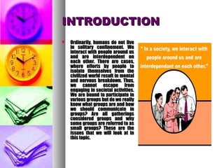 INTRODUCTIONINTRODUCTION
 Ordinarily, humans do not liveOrdinarily, humans do not live
in solitary confinement. Wein solitary confinement. We
interact with people around usinteract with people around us
and are interdependent onand are interdependent on
each other. There are cases,each other. There are cases,
where efforts by people towhere efforts by people to
isolate themselves from theisolate themselves from the
civilized world result in mentalcivilized world result in mental
and nervous breakdown. Thus,and nervous breakdown. Thus,
we cannot escape fromwe cannot escape from
engaging in societal activities.engaging in societal activities.
We are bound to participate inWe are bound to participate in
various groups but do we reallyvarious groups but do we really
know what groups are and howknow what groups are and how
we should communicate inwe should communicate in
groups? Are all gatheringsgroups? Are all gatherings
considered groups and whyconsidered groups and why
some groups are referred to assome groups are referred to as
small groups? These are thesmall groups? These are the
issues that we will look at inissues that we will look at in
this topic.this topic.
 