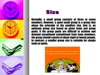 SizeSize
 Normally, a small group consists of three to sevenNormally, a small group consists of three to seven
members. However, a good small group is a group thatmembers. However, a good small group is a group that
obeys the principle of the smallest size, that is, anobeys the principle of the smallest size, that is, an
optimum group size based on given tasks and groupoptimum group size based on given tasks and group
goals. If the group goals are difficult to achieve andgoals. If the group goals are difficult to achieve and
demand exceptional commitment from team members,demand exceptional commitment from team members,
the group should consist of about eight to twenty people.the group should consist of about eight to twenty people.
In contrast, a smaller group size is suitable for simpleIn contrast, a smaller group size is suitable for simple
tasks or goals.tasks or goals.
 