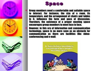 SpaceSpace
 Group members need a comfortable and suitable spaceGroup members need a comfortable and suitable space
to interact. For instance, the size of a room, itsto interact. For instance, the size of a room, its
temperature, and the arrangement of chairs and tablestemperature, and the arrangement of chairs and tables
in it, influence the form and pace of discussion.in it, influence the form and pace of discussion.
Therefore, the existence of a proper meeting spaceTherefore, the existence of a proper meeting space
encourages group members to meet face to face.encourages group members to meet face to face.
 However, in this era of information and communicationHowever, in this era of information and communication
technology, space is no more seen as an obstacle fortechnology, space is no more seen as an obstacle for
communication as there are facilities like video-communication as there are facilities like video-
conferencing and e-mailconferencing and e-mail..
 