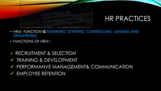 HR PRACTICES
• HRM FUNCTION IS PLANNING, STAFFING, CONTROLLING, LEADING AND
ORGANIZING.
• FUNCTIONS OF HRM :
 RECRUITMENT & SELECTION
 TRAINING & DEVELOPMENT
 PERFORMANVE MANAGEMENT& COMMUNICATION
 EMPLOYEE RETENTION
 