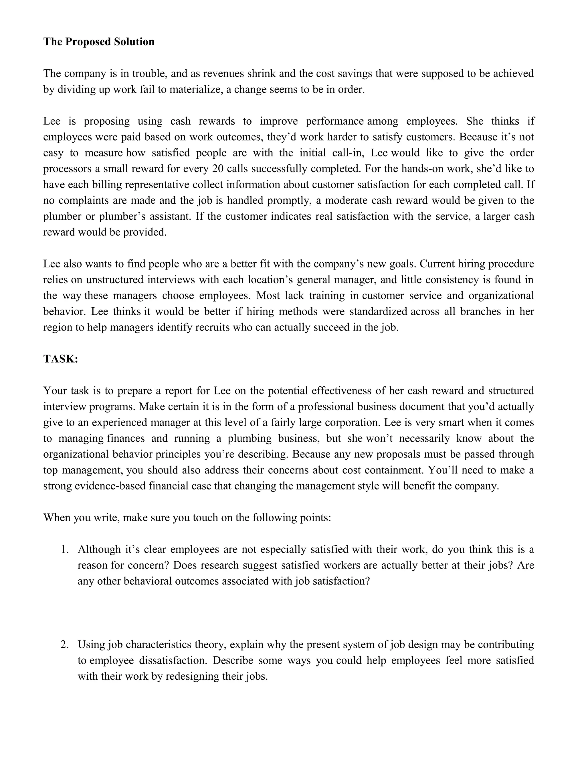 The Proposed Solution
The company is in trouble, and as revenues shrink and the cost savings that were supposed to be achieved
by dividing up work fail to materialize, a change seems to be in order.
Lee is proposing using cash rewards to improve performance among employees. She thinks if
employees were paid based on work outcomes, they’d work harder to satisfy customers. Because it’s not
easy to measure how satisfied people are with the initial call-in, Lee would like to give the order
processors a small reward for every 20 calls successfully completed. For the hands-on work, she’d like to
have each billing representative collect information about customer satisfaction for each completed call. If
no complaints are made and the job is handled promptly, a moderate cash reward would be given to the
plumber or plumber’s assistant. If the customer indicates real satisfaction with the service, a larger cash
reward would be provided.
Lee also wants to find people who are a better fit with the company’s new goals. Current hiring procedure
relies on unstructured interviews with each location’s general manager, and little consistency is found in
the way these managers choose employees. Most lack training in customer service and organizational
behavior. Lee thinks it would be better if hiring methods were standardized across all branches in her
region to help managers identify recruits who can actually succeed in the job.
TASK:
Your task is to prepare a report for Lee on the potential effectiveness of her cash reward and structured
interview programs. Make certain it is in the form of a professional business document that you’d actually
give to an experienced manager at this level of a fairly large corporation. Lee is very smart when it comes
to managing finances and running a plumbing business, but she won’t necessarily know about the
organizational behavior principles you’re describing. Because any new proposals must be passed through
top management, you should also address their concerns about cost containment. You’ll need to make a
strong evidence-based financial case that changing the management style will benefit the company.
When you write, make sure you touch on the following points:
1. Although it’s clear employees are not especially satisfied with their work, do you think this is a
reason for concern? Does research suggest satisfied workers are actually better at their jobs? Are
any other behavioral outcomes associated with job satisfaction?
2. Using job characteristics theory, explain why the present system of job design may be contributing
to employee dissatisfaction. Describe some ways you could help employees feel more satisfied
with their work by redesigning their jobs.
 