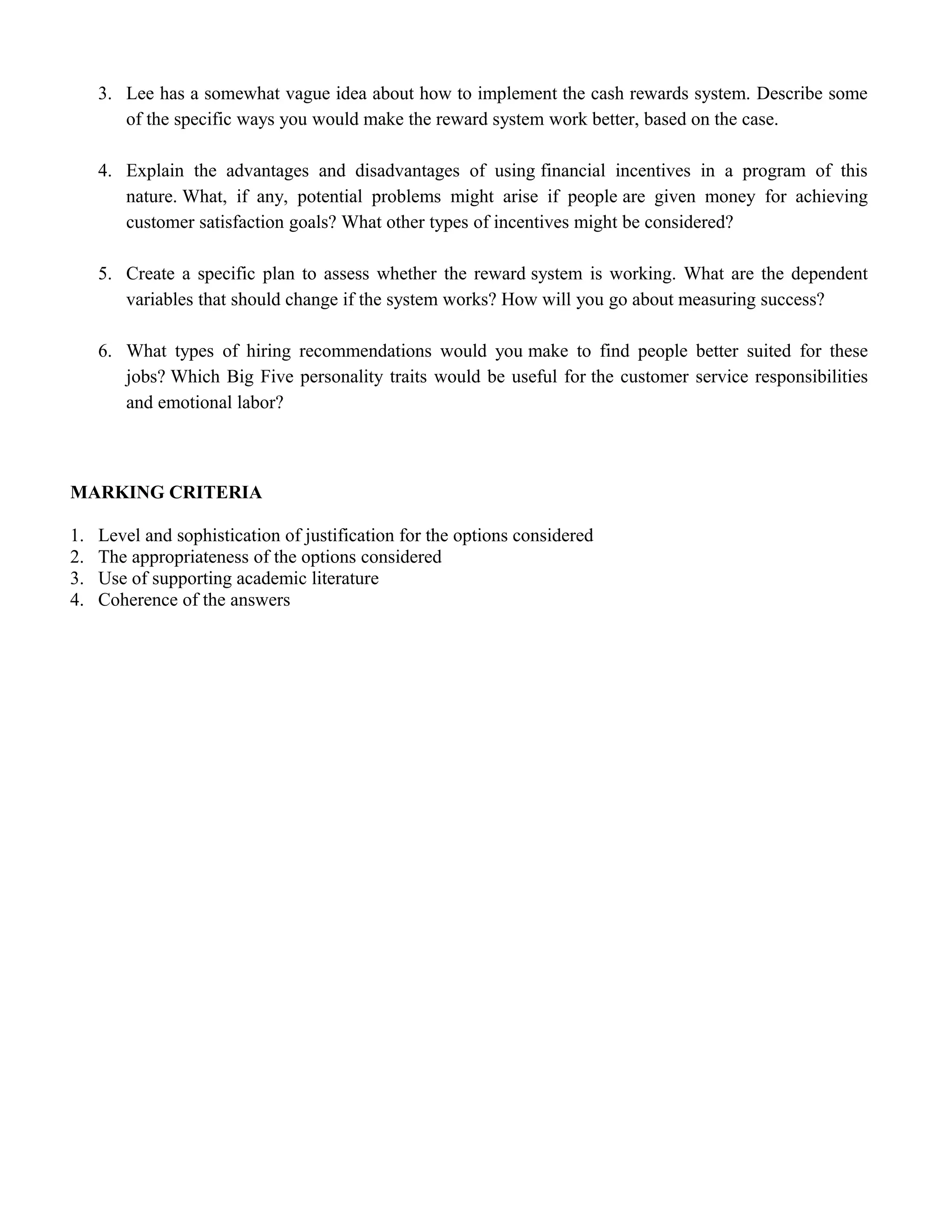 3. Lee has a somewhat vague idea about how to implement the cash rewards system. Describe some
of the specific ways you would make the reward system work better, based on the case.
4. Explain the advantages and disadvantages of using financial incentives in a program of this
nature. What, if any, potential problems might arise if people are given money for achieving
customer satisfaction goals? What other types of incentives might be considered?
5. Create a specific plan to assess whether the reward system is working. What are the dependent
variables that should change if the system works? How will you go about measuring success?
6. What types of hiring recommendations would you make to find people better suited for these
jobs? Which Big Five personality traits would be useful for the customer service responsibilities
and emotional labor?
MARKING CRITERIA
1. Level and sophistication of justification for the options considered
2. The appropriateness of the options considered
3. Use of supporting academic literature
4. Coherence of the answers
 