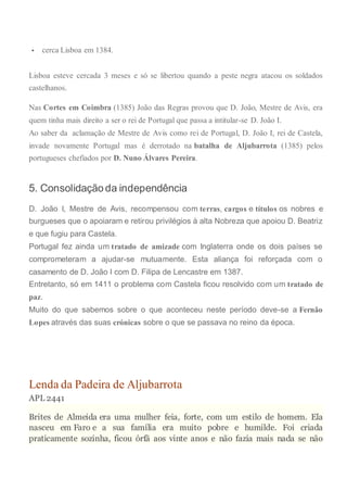  cerca Lisboa em 1384.
Lisboa esteve cercada 3 meses e só se libertou quando a peste negra atacou os soldados
castelhanos.
Nas Cortes em Coimbra (1385) João das Regras provou que D. João, Mestre de Avis, era
quem tinha mais direito a ser o rei de Portugal que passa a intitular-se D. João I.
Ao saber da aclamação de Mestre de Avis como rei de Portugal, D. João I, rei de Castela,
invade novamente Portugal mas é derrotado na batalha de Aljubarrota (1385) pelos
portugueses chefiados por D. Nuno Álvares Pereira.
5. Consolidação da independência
D. João I, Mestre de Avis, recompensou com terras, cargos e títulos os nobres e
burgueses que o apoiaram e retirou privilégios à alta Nobreza que apoiou D. Beatriz
e que fugiu para Castela.
Portugal fez ainda um tratado de amizade com Inglaterra onde os dois países se
comprometeram a ajudar-se mutuamente. Esta aliança foi reforçada com o
casamento de D. João I com D. Filipa de Lencastre em 1387.
Entretanto, só em 1411 o problema com Castela ficou resolvido com um tratado de
paz.
Muito do que sabemos sobre o que aconteceu neste período deve-se a Fernão
Lopes através das suas crónicas sobre o que se passava no reino da época.
Lenda da Padeira de Aljubarrota
APL 2441
Brites de Almeida era uma mulher feia, forte, com um estilo de homem. Ela
nasceu em Faro e a sua família era muito pobre e humilde. Foi criada
praticamente sozinha, ficou órfã aos vinte anos e não fazia mais nada se não
 