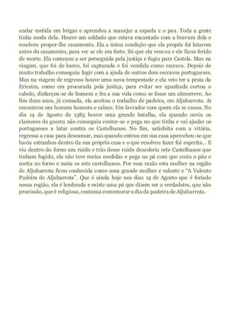 andar metida em brigas e aprendeu a manejar a espada e o pau. Toda a gente
tinha medo dela. Houve um soldado que estava encantado com a bravura dela e
resolveu propor-lhe casamento. Ela a única condição que ela propôs foi lutarem
antes do casamento, para ver se ele era forte. Só que ela venceu e ele ficou ferido
de morte. Ela começou a ser perseguida pela justiça e fugiu para Castela. Mas na
viagem, que foi de barco, foi capturada e foi vendida como escrava. Depois de
muito trabalho conseguiu fugir com a ajuda de outros dois escravos portugueses.
Mas na viagem de regresso houve uma nova tempestade e ela veio ter a praia da
Ericeira, como era procurada pela justiça, para evitar ser apanhada cortou o
cabelo, disfarçou-se de homem e fez a sua vida como se fosse um almocreve. Ao
fim duns anos, já cansada, ela aceitou o trabalho de padeira, em Aljubarrota. Aí
encontrou um homem honesto e calmo. Um lavrador com quem ela se casou. No
dia 14 de Agosto de 1385 houve uma grande batalha, ela quando ouviu os
clamores da guerra não conseguiu conter-se e pega no que tinha e vai ajudar os
portugueses a lutar contra os Castelhanos. No fim, satisfeita com a vitória,
regressa a casa para descansar, mas quando entrou em sua casa apercebeu-se que
havia estranhos dentro da sua própria casa e o que resolveu fazer foi espreita… E
viu dentro do forno um ruído e trás desse ruído descobriu sete Castelhanos que
tinham fugido, ela não teve meias medidas e pega na pá com que cozia o pão e
metia no forno e mata os sete castelhanos. Por essa razão esta mulher na região
de Aljubarrota ficou conhecida como uma grande mulher e valente e “A Valente
Padeira de Aljubarrota”. Que é ainda hoje nos dias 14 de Agosto que é feriado
nessa região, ela é lembrada e existe uma pá que dizem ser a verdadeira, que não
procissão, que é religiosa, costuma comemorar odia da padeira deAljubarrota.
 