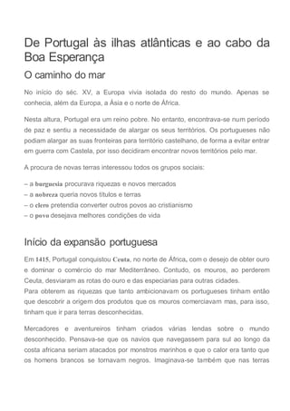 De Portugal às ilhas atlânticas e ao cabo da
Boa Esperança
O caminho do mar
No início do séc. XV, a Europa vivia isolada do resto do mundo. Apenas se
conhecia, além da Europa, a Ásia e o norte de África.
Nesta altura, Portugal era um reino pobre. No entanto, encontrava-se num período
de paz e sentiu a necessidade de alargar os seus territórios. Os portugueses não
podiam alargar as suas fronteiras para território castelhano, de forma a evitar entrar
em guerra com Castela, por isso decidiram encontrar novos territórios pelo mar.
A procura de novas terras interessou todos os grupos sociais:
– a burguesia procurava riquezas e novos mercados
– a nobreza queria novos títulos e terras
– o clero pretendia converter outros povos ao cristianismo
– o povo desejava melhores condições de vida
Início da expansão portuguesa
Em 1415, Portugal conquistou Ceuta, no norte de África, com o desejo de obter ouro
e dominar o comércio do mar Mediterrâneo. Contudo, os mouros, ao perderem
Ceuta, desviaram as rotas do ouro e das especiarias para outras cidades.
Para obterem as riquezas que tanto ambicionavam os portugueses tinham então
que descobrir a origem dos produtos que os mouros comerciavam mas, para isso,
tinham que ir para terras desconhecidas.
Mercadores e aventureiros tinham criados várias lendas sobre o mundo
desconhecido. Pensava-se que os navios que navegassem para sul ao longo da
costa africana seriam atacados por monstros marinhos e que o calor era tanto que
os homens brancos se tornavam negros. Imaginava-se também que nas terras
 