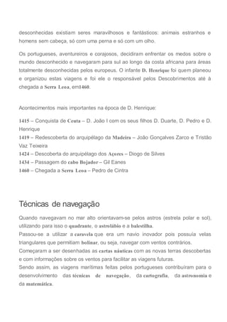desconhecidas existiam seres maravilhosos e fantásticos: animais estranhos e
homens sem cabeça, só com uma perna e só com um olho.
Os portugueses, aventureiros e corajosos, decidiram enfrentar os medos sobre o
mundo desconhecido e navegaram para sul ao longo da costa africana para áreas
totalmente desconhecidas pelos europeus. O infante D. Henrique foi quem planeou
e organizou estas viagens e foi ele o responsável pelos Descobrimentos até à
chegada a Serra Leoa, em1460.
Acontecimentos mais importantes na época de D. Henrique:
1415 – Conquista de Ceuta – D. João I com os seus filhos D. Duarte, D. Pedro e D.
Henrique
1419 – Redescoberta do arquipélago da Madeira – João Gonçalves Zarco e Tristão
Vaz Teixeira
1424 – Descoberta do arquipélago dos Açores – Diogo de Silves
1434 – Passagem do cabo Bojador – Gil Eanes
1460 – Chegada a Serra Leoa – Pedro de Cintra
Técnicas de navegação
Quando navegavam no mar alto orientavam-se pelos astros (estrela polar e sol),
utilizando para isso o quadrante, o astrolábio e a balestilha.
Passou-se a utilizar a caravela que era um navio inovador pois possuía velas
triangulares que permitiam bolinar, ou seja, navegar com ventos contrários.
Começaram a ser desenhadas as cartas náuticas com as novas terras descobertas
e com informações sobre os ventos para facilitar as viagens futuras.
Sendo assim, as viagens marítimas feitas pelos portugueses contribuíram para o
desenvolvimento das técnicas de navegação, da cartografia, da astronomia e
da matemática.
 