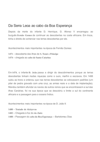Da Serra Leoa ao cabo da Boa Esperança
Depois da morte do infante D. Henrique, D. Afonso V encarregou ao
burguês Fernão Gomes de continuar as descobertas na costa africana. Em troca,
tinha o direito de comerciar nas terras descobertas por ele.
Acontecimentos mais importantes na época de Fernão Gomes:
1471 – descoberta das ilhas de S. Tomé e Príncipe
1474 – chegada ao cabo de Santa Catarina
Em 1474, o infante D. João passa a dirigir do descobrimentos porque as terras
descobertas tinham muitas riquezas como o ouro, marfim e escravos. Em 1488
subiu ao trono e ordenou que nas terras descobertas se colocassem padrões (um
pilar de pedra gravado com uma cruz, as armas reais e a data de implantação).
Mandou também afundar os navios de outros reinos que se encontrassem a sul das
ilhas Canárias. foi na sua época que se descobriu o limite a sul do continente
africano e a passagem para o oceano Índico.
Acontecimentos mais importantes na época de D. João II:
1480 – Tratado de Alcáçovas
1482 – Chegada à foz do rio Zaire
1488 – Passagem do cabo da Boa Esperança – Bartolomeu Dias
 