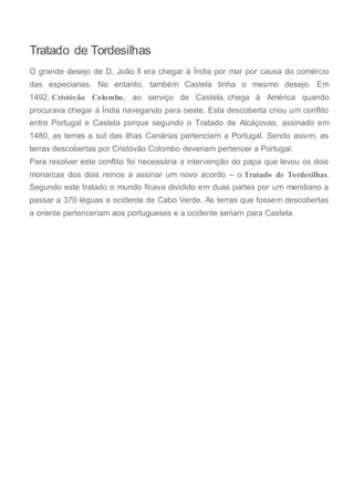 Tratado de Tordesilhas
O grande desejo de D. João II era chegar à Índia por mar por causa do comércio
das especiarias. No entanto, também Castela tinha o mesmo desejo. Em
1492, Cristóvão Colombo, ao serviço de Castela, chega à América quando
procurava chegar à Índia navegando para oeste. Esta descoberta criou um conflito
entre Portugal e Castela porque segundo o Tratado de Alcáçovas, assinado em
1480, as terras a sul das ilhas Canárias pertenciam a Portugal. Sendo assim, as
terras descobertas por Cristóvão Colombo deveriam pertencer a Portugal.
Para resolver este conflito foi necessária a intervenção do papa que levou os dois
monarcas dos dois reinos a assinar um novo acordo – o Tratado de Tordesilhas.
Segundo este tratado o mundo ficava dividido em duas partes por um meridiano a
passar a 370 léguas a ocidente de Cabo Verde. As terras que fossem descobertas
a oriente pertenceriam aos portugueses e a ocidente seriam para Castela.
 