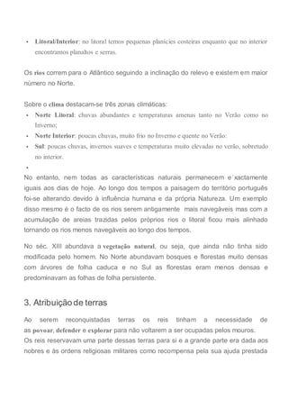  Litoral/Interior: no litoral temos pequenas planícies costeiras enquanto que no interior
encontramos planaltos e serras.
Os rios correm para o Atlântico seguindo a inclinação do relevo e existem em maior
número no Norte.
Sobre o clima destacam-se três zonas climáticas:
 Norte Litoral: chuvas abundantes e temperaturas amenas tanto no Verão como no
Inverno;
 Norte Interior: poucas chuvas, muito frio no Inverno e quente no Verão:
 Sul: poucas chuvas, invernos suaves e temperaturas muito elevadas no verão, sobretudo
no interior.

No entanto, nem todas as características naturais permanecem e´xactamente
iguais aos dias de hoje. Ao longo dos tempos a paisagem do território português
foi-se alterando devido à influência humana e da própria Natureza. Um exemplo
disso mesmo é o facto de os rios serem antigamente mais navegáveis mas com a
acumulação de areias trazidas pelos próprios rios o litoral ficou mais alinhado
tornando os rios menos navegáveis ao longo dos tempos.
No séc. XIII abundava a vegetação natural, ou seja, que ainda não tinha sido
modificada pelo homem. No Norte abundavam bosques e florestas muito densas
com árvores de folha caduca e no Sul as florestas eram menos densas e
predominavam as folhas de folha persistente.
3. Atribuição de terras
Ao serem reconquistadas terras os reis tinham a necessidade de
as povoar, defender e explorar para não voltarem a ser ocupadas pelos mouros.
Os reis reservavam uma parte dessas terras para si e a grande parte era dada aos
nobres e às ordens religiosas militares como recompensa pela sua ajuda prestada
 