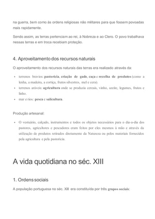 na guerra, bem como às ordens religiosas não militares para que fossem povoadas
mais rapidamente.
Sendo assim, as terras pertenciam ao rei, à Nobreza e ao Clero. O povo trabalhava
nessas terras e em troca recebiam proteção.
4. Aproveitamento dos recursos naturais
O aproveitamento dos recursos naturais das terras era realizado através da:
 terrenos bravios: pastorícia, criação de gado, caça e recolha de produtos (como a
lenha, a madeira, a cortiça, frutos silvestres, mel e cera).
 terrenos aráveis: agricultura onde se produzia cereais, vinho, azeite, legumes, frutos e
linho.
 mar e rios: pesca e salicultura.
Produção artesanal:
 O vestuário, calçado, instrumentos e todos os objetos necessários para o dia-a-dia dos
pastores, agricultores e pescadores eram feitos por eles mesmos à mão e através da
utilização de produtos retirados diretamente da Natureza ou pelos materiais fornecidos
pela agricultura e pela pastorícia.
A vida quotidiana no séc. XIII
1. Ordenssociais
A população portuguesa no séc. XIII era constituída por três grupos sociais:
 