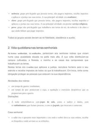  nobreza: grupo privilegiado que possuía terras, não pagava impostos, recebia impostos
e aplicava a justiça nas suas terras. A sua principal atividade era combater;
 clero: grupo privilegiado que possuía terras, não pagava impostos, recebia impostos e
aplicava a justiça nas suas terras. A sua principal atividade era prestar serviço religioso;
 povo: grupo não privilegiado que trabalhava nas terras do rei, da nobreza e do clero e
que ainda tinham que pagar impostos.
Todos os grupos sociais deviam ao rei fidelidade, obediência e auxílio.
2. Vida quotidiana nas terras senhoriais
As terras senhoriais, ou senhorios, pertenciam aos senhores nobres que viviam
numa casa acastelada situada na parte mais alta. À sua volta distribuíam-se
campos cultivados, a floresta, o moinho e as casas dos camponeses que
trabalhavam as terras.
Nestas terras era o nobre que aplicava a justiça, recrutava homens para o seu
exército e recebia impostos de todos os que lá trabalhavam. Em troca, tinha como
obrigação proteger as pessoas que estavam na sua dependência.
Atividades dos nobres:
 em tempo de guerra: combatiam;
 em tempo de paz: praticavam a caça, a equitação e exercícios desportivos que os
preparavam para a guerra.
Distrações:
 À noite entretinham-se com jogos de sala, como o xadrez e dados, com
os saltimbancos, que faziam proezas, e com os jograis, que tocavam e cantavam.
Casa senhorial:
 o salão era o aposento mais importante e era onde o nobre dava as suas ordens, recebia
os hóspedes e onde serviam-se as refeições;
 