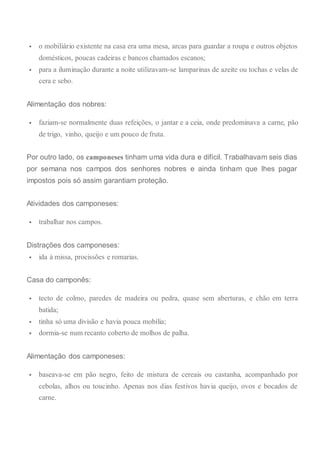  o mobiliário existente na casa era uma mesa, arcas para guardar a roupa e outros objetos
domésticos, poucas cadeiras e bancos chamados escanos;
 para a iluminação durante a noite utilizavam-se lamparinas de azeite ou tochas e velas de
cera e sebo.
Alimentação dos nobres:
 faziam-se normalmente duas refeições, o jantar e a ceia, onde predominava a carne, pão
de trigo, vinho, queijo e um pouco de fruta.
Por outro lado, os camponeses tinham uma vida dura e difícil. Trabalhavam seis dias
por semana nos campos dos senhores nobres e ainda tinham que lhes pagar
impostos pois só assim garantiam proteção.
Atividades dos camponeses:
 trabalhar nos campos.
Distrações dos camponeses:
 ida à missa, procissões e romarias.
Casa do camponês:
 tecto de colmo, paredes de madeira ou pedra, quase sem aberturas, e chão em terra
batida;
 tinha só uma divisão e havia pouca mobília;
 dormia-se num recanto coberto de molhos de palha.
Alimentação dos camponeses:
 baseava-se em pão negro, feito de mistura de cereais ou castanha, acompanhado por
cebolas, alhos ou toucinho. Apenas nos dias festivos havia queijo, ovos e bocados de
carne.
 