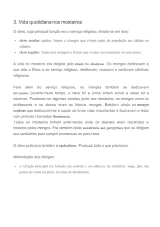 3. Vida quotidiana nos mosteiros
O clero, cuja principal função era o serviço religioso, dividia-se em dois:
 clero secular: padres, bispos e cónegos que viviam junto da população nas aldeias ou
cidades;
 clero regular: frades (ou monges) e freiras que viviam nos mosteiros ou conventos.
A vida no mosteiro era dirigida pelo abade ou abadessa. Os monges dedicavam a
sua vida a Deus e ao serviço religioso, meditavam, rezavam e cantavam cânticos
religiosos.
Para além do serviço religioso, os monges também se dedicavam
ao ensino. Durante muito tempo, o clero foi a única ordem social a saber ler e
escrever. Fundaram-se algumas escolas junto aos mosteiros, os monges eram os
professores e os alunos eram os futuros monges. Existiam ainda os monges
copistas que dedicavam-se a copiar os livros mais importantes e ilustravam o texto
com pinturas chamadas iluminuras.
Todos os mosteiros tinham enfermarias onde os doentes eram recolhidos e
tratados pelos monges. Era também dada assistência aos peregrinos que se dirigiam
aos santuários para cumprir promessas ou para rezar.
O clero praticava também a agricultura. Produzia tudo o que precisava.
Alimentação dos clérigos:
 a refeição principal era tomada em comum e em silêncio, no refeitório: sopa, pão, um
pouco de carne ou peixe nos dias de abstinência.
 