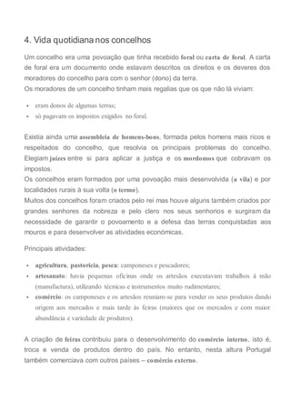 4. Vida quotidiana nos concelhos
Um concelho era uma povoação que tinha recebido foral ou carta de foral. A carta
de foral era um documento onde estavam descritos os direitos e os deveres dos
moradores do concelho para com o senhor (dono) da terra.
Os moradores de um concelho tinham mais regalias que os que não lá viviam:
 eram donos de algumas terras;
 só pagavam os impostos exigidos no foral.
Existia ainda uma assembleia de homens-bons, formada pelos homens mais ricos e
respeitados do concelho, que resolvia os principais problemas do concelho.
Elegiam juízes entre si para aplicar a justiça e os mordomos que cobravam os
impostos.
Os concelhos eram formados por uma povoação mais desenvolvida (a vila) e por
localidades rurais à sua volta (o termo).
Muitos dos concelhos foram criados pelo rei mas houve alguns também criados por
grandes senhores da nobreza e pelo clero nos seus senhorios e surgiram da
necessidade de garantir o povoamento e a defesa das terras conquistadas aos
mouros e para desenvolver as atividades económicas.
Principais atividades:
 agricultura, pastorícia, pesca: camponeses e pescadores;
 artesanato: havia pequenas oficinas onde os artesãos executavam trabalhos à mão
(manufactura), utilizando técnicas e instrumentos muito rudimentares;
 comércio: os camponeses e os artesãos reuniam-se para vender os seus produtos dando
origem aos mercados e mais tarde às feiras (maiores que os mercados e com maior
abundância e variedade de produtos).
A criação de feiras contribuiu para o desenvolvimento do comércio interno, isto é,
troca e venda de produtos dentro do país. No entanto, nesta altura Portugal
também comerciava com outros países – comércio externo.
 