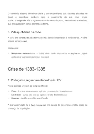 O comércio externo contribuiu para o desenvolvimento das cidades situadas no
litoral e contribuiu também para o surgimento de um novo grupo
social: a burguesia. Os burgueses eram homens do povo, mercadores e artesãos,
que enriqueceram com o comércio externo.
5. Vida quotidiana na corte
A corte era constituída pela família do rei, pelos conselheiros e funcionários. A corte
seguia sempre o rei.
Distrações:
 Banquetes e saraus (festas à noite) onde havia espetáculos de jograis (os jograis
cantavam e tocavam instrumentos musicais).
Crise de 1383-1385
1. Portugal na segunda metade do séc. XIV
Neste período viveram-se tempos difíceis:
 Fome: deveu-se aos maus anos agrícolas por causa das chuvas intensas;
 Epidemias – deveu-se à falta de higiene e à falta de alimentação;
 Guerras – devido ao conflito com Castela.
A pior calamidade foi a Peste Negra que em menos de três meses matou cerca de
um terço da população.
 