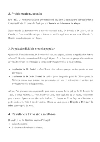 2. Problema de sucessão
Em 1383, D. Fernando assina um tratado de paz com Castela para salvaguardar a
independência do reino de Portugal – o Tratado de Salvaterra de Magos.
Neste tratado D. Fernando deu a mão da sua única filha, D. Beatriz, a D. João I, rei de
Castela, e ficou estabelecido que o futuro rei de Portugal seria o seu neto, filho de D.
Beatriz, quando atingisse os 14 anos.
3. População dividida e revolta popular
Quando D. Fernando morre, D. Leonor de Teles, sua esposa, assume a regência do reino e
aclama D. Beatriz como rainha de Portugal. O povo ficou descontente porque não queria ser
governado por um rei estrangeiro e temia que Portugal perdesse a independência.
 Apoiantes de D. Beatriz – alto Clero e alta Nobreza porque temiam perder os seus
privilégios;
 Apoiantes de D. João, Mestre de Avis – povo, burguesia, parte do Clero e parte da
Nobreza porque não queriam ser governados por um rei estrangeiro e temiam que
Portugal perdesse a independência.
Álvaro Pais planeou uma conspiração para matar o conselheiro galego de D. Leonor de
Teles, o conde Andeiro. D. João, Mestre de Avis, filho ilegítimo de D. Pedro, é escolhido
para o matar. Após a morte do conde Andeiro, D. Leonor de Teles foge para Santarém e
pede ajuda a D. João I, rei de Castela. Mestre de Avis passa a Regente e Defensor do
reino com o apoio do povo.
4. Resistência à invasão castelhana
D. João I, rei de Castela, invade Portugal:
 ocupa Santarém;
 é vencido na batalha de Atoleiros;
 