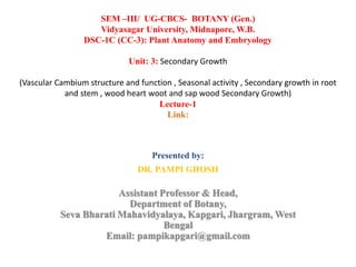 Presented by:
DR. PAMPI GHOSH
Assistant Professor & Head,
Department of Botany,
Seva Bharati Mahavidyalaya, Kapgari, Jhargram, West
Bengal
Email: pampikapgari@gmail.com
SEM –III/ UG-CBCS- BOTANY (Gen.)
Vidyasagar University, Midnapore, W.B.
DSC-1C (CC-3): Plant Anatomy and Embryology
Unit: 3: Secondary Growth
(Vascular Cambium structure and function , Seasonal activity , Secondary growth in root
and stem , wood heart woot and sap wood Secondary Growth)
Lecture-1
Link:
 