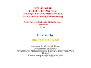 Presented by:
DR. PAMPI GHOSH
Assistant Professor & Head,
Department of Botany,
Seva Bharati Mahavidyalaya, Kapgari, Jhargram, West
Bengal
Email: pampikapgari@gmail.com
SEM –III/ GE III
UG-CBCS- BOTANY (Gen.)
Vidyasagar University, Midnapore, W.B.
GE 3: Economic Botany & Biotechnology
Unit: 8: Introduction to Biotechnology
Lecture-IV
Link:
 