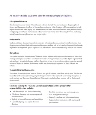 All FE certificate students take the following four courses.
Principles of Finance
This foundation course for the FE certificate is taken in the fall. The course discusses the principles of
finance and focuses on the effects of time and uncertainty on value. Students will learn valuation, includ-
ing discounted cash flows; equity and debt valuation; the term structure of interest rates; portfolio theory;
asset pricing; and efficient market theory. The course also examines firms’ financing decisions, including
capital budgeting, capital structure and payout policy.
Investments
Students will learn about active portfolio strategies in bonds and stocks, optimal portfolio selection from
the perspective of individual and institutional investors, and the role of style and performance benchmarks
in portfolio management. Special topics such as performance evaluation and trading costs are also covered.
Derivatives
This course covers the fundamentals of forwards, futures, options and related derivative securities. Associated
arbitrage pricing models and the use of derivatives in risk management are discussed in depth. Topics include
cash-and-carry strategies in forward markets, the notions of cost-of-carry and convenience yield, the optimal
exercise of American options, the binomial model, and the option pricing theory of Black, Merton and
Scholes.
Topics in Financial Economics
This course focuses on current issues in finance, and specific content varies from year to year. The class has
focused recently on value investing, empirical support for the value approach to investing, disruptions in
credit markets and the recent financial crisis. Other topics, including fixed income, will be the focus of
future courses.
Students earning the Financial Economics certificate will be prepared for
responsibilities that include: 
	 Cash-flow analysis and financial modeling
	 Obtaining, financing and comparing capital
structure choices
	 Analysis of potential mergers and acquisitions
	 Capital budgeting and capital allocation
decisions
	 Portfolio investment and asset management
	 Risk management strategies
	 Research cash flow and valuation estimates
	 Support client interactions with analysis and
presentations
 