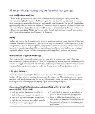 All MA certificate students take the following four courses.
Analytical Decision Modeling
Taken in the fall quarter, this foundation course involves structuring, analyzing and solving business deci-
sion problems using Excel spreadsheets. Problems of optimal resource allocation and risk analysis of decisions
involving uncertainty are considered. Some data analysis and demand forecasting is also covered. Topics include:
optimization by Solver, risk analysis by Monte Carlo simulation, analysis of sequential decisions by decision trees,
data analysis by pivot tables and filters, and demand forecasting by time series analysis. The focus of the course
will be on systematic, logical thinking and problem solving through applications and economic interpretations
rather than development of the underlying theory or algorithms.
Pricing
Students will compare the three main ways to set prices: haggling/negotiation, posted price and auctions, and
learn how to choose the best method in a given situation. They will also explore customizing the price of the
same product or service to different segments, using optimization models to set prices when volume is uncer-
tain, and pricing multiple products. This course also offers an introduction to some of the main techniques
(regression, conjoint analysis, EVC) for gathering information about buyer valuations and demands.
Operations and Supply Chain Strategy
This course provides a framework to discover the key capabilities an operation and a supply chain must
develop to support the business strategy of a firm, and the relationship between the desired capabilities and the
structure of a supply chain. Students will learn about methodologies that support operations and supply chain
strategy and planning decisions, using case studies and development of analytical spreadsheet models.
Principles of Finance
This course discusses the principles of finance and focuses on the effects of time and uncertainty on value.
Students will learn valuation, including discounted cash flows; equity and debt valuation; the term structure
of interest rates; portfolio theory; asset pricing; and efficient market theory. The course also examines firms’
financing decisions, including capital budgeting, capital structure and payout policy.
Students earning the Managerial Analytics certificate will be prepared for
responsibilities that include:
	 Analyzing business decisions on spreadsheets
	 Analysis of potential mergers and acquisitions
	 Investment decisions in a supply chain network
	 Analyzing and optimizing supply chain networks
	 Analysis to support pricing decisions
	 Statistical analysis of current trends in business
practices, products and industry competition
	 Using spreadsheets and statistical software to
analyze sales and operations and develop forecasts
	 Supporting client interactions with analysis and
presentations
 