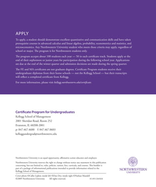 Northwestern University is an equal opportunity, affirmative action educator and employer.
Northwestern University reserves the right to change without notice any statement in this publication
concerning, but not limited to, rules, policies, tuition, fees, curricula, and courses. This booklet is
part of a package of informational publications intended to provide information related to the
Kellogg School of Management.
Cover photo ©Callie Lipkin; inside left ©Dan Dry; inside right ©Nathan Mandell
©2009 Northwestern University   All rights reserved.	 05-09/12M/KM
Certificate Program for Undergraduates
Kellogg School of Management
2001 Sheridan Road, Room 252
Evanston, IL 60208-2001
p: 847.467.4600  f: 847.467.0603
kelloggundergrad@northwestern.edu
Apply
To apply, a student should demonstrate excellent quantitative and communication skills and have taken
prerequisite courses in advanced calculus and linear algebra, probability, econometrics and statistics, and
microeconomics. Any Northwestern University student who meets these criteria may apply, regardless of
school or major. The program is for Northwestern students only.
The program accepts about 100 students each year — 50 in each certificate track. Students apply at the
end of their sophomore or junior years for participation during the following school year. Applications
are due at the end of the winter quarter and admission decisions are made during the spring quarter.
The FE and MA certificates are not graduate degrees. Certificate Program students receive their
undergraduate diplomas from their home schools — not the Kellogg School — but their transcripts
will reflect a completed certificate from Kellogg.
For more information, please visit kellogg.northwestern.edu/certificate.
 