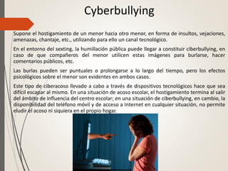 Cyberbullying
Supone el hostigamiento de un menor hacia otro menor, en forma de insultos, vejaciones,
amenazas, chantaje, etc., utilizando para ello un canal tecnológico.
En el entorno del sexting, la humillación pública puede llegar a constituir ciberbullying, en
caso de que compañeros del menor utilicen estas imágenes para burlarse, hacer
comentarios públicos, etc.
Las burlas pueden ser puntuales o prolongarse a lo largo del tiempo, pero los efectos
psicológicos sobre el menor son evidentes en ambos casos.
Este tipo de ciberacoso llevado a cabo a través de dispositivos tecnológicos hace que sea
difícil escapar al mismo. En una situación de acoso escolar, el hostigamiento termina al salir
del ámbito de influencia del centro escolar; en una situación de ciberbullying, en cambio, la
disponibilidad del teléfono móvil y de acceso a Internet en cualquier situación, no permite
eludir el acoso ni siquiera en el propio hogar.
 
