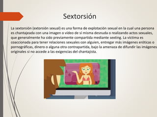Sextorsión
La sextorsión (extorsión sexual) es una forma de explotación sexual en la cual una persona
es chantajeada con una imagen o vídeo de sí misma desnuda o realizando actos sexuales,
que generalmente ha sido previamente compartida mediante sexting. La víctima es
coaccionada para tener relaciones sexuales con alguien, entregar más imágenes eróticas o
pornográficas, dinero o alguna otra contrapartida, bajo la amenaza de difundir las imágenes
originales si no accede a las exigencias del chantajista.
 