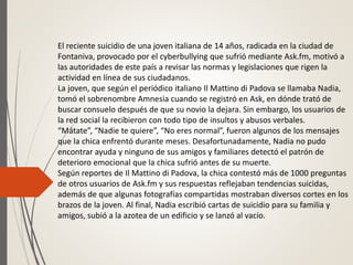 El reciente suicidio de una joven italiana de 14 años, radicada en la ciudad de
Fontaniva, provocado por el cyberbullying que sufrió mediante Ask.fm, motivó a
las autoridades de este país a revisar las normas y legislaciones que rigen la
actividad en línea de sus ciudadanos.
La joven, que según el periódico italiano Il Mattino di Padova se llamaba Nadia,
tomó el sobrenombre Amnesia cuando se registró en Ask, en dónde trató de
buscar consuelo después de que su novio la dejara. Sin embargo, los usuarios de
la red social la recibieron con todo tipo de insultos y abusos verbales.
“Mátate”, “Nadie te quiere”, “No eres normal”, fueron algunos de los mensajes
que la chica enfrentó durante meses. Desafortunadamente, Nadia no pudo
encontrar ayuda y ninguno de sus amigos y familiares detectó el patrón de
deterioro emocional que la chica sufrió antes de su muerte.
Según reportes de Il Mattino di Padova, la chica contestó más de 1000 preguntas
de otros usuarios de Ask.fm y sus respuestas reflejaban tendencias suicidas,
además de que algunas fotografías compartidas mostraban diversos cortes en los
brazos de la joven. Al final, Nadia escribió cartas de suicidio para su familia y
amigos, subió a la azotea de un edificio y se lanzó al vacío.
 
