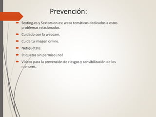 Prevención:
 Sexting.es y Sextorsion.es: webs temáticos dedicados a estos
problemas relacionados.
 Cuidado con la webcam.
 Cuida tu imagen online.
 Netiquétate.
 Etiquetas sin permiso ¡no!
 Vídeos para la prevención de riesgos y sensibilización de los
menores.
 