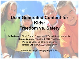 User Generated Content for Kids:Freedom vs. Safety Joi Podgorny, Dir of Comm Engagement, Smart Bomb Interactive George Zaloom, Founder & CEO, FaceChipz Pierre Le Lann, Co-CEO, TribalNova Tamara Littleton, CEO, eModeration Twitter hashtags - #EngageExpo #UGC  