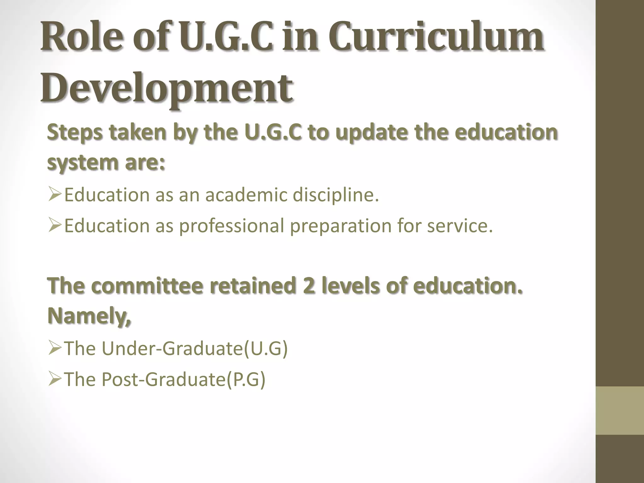 Role of U.G.C in Curriculum
Development
Steps taken by the U.G.C to update the education
system are:
Education as an academic discipline.
Education as professional preparation for service.
The committee retained 2 levels of education.
Namely,
The Under-Graduate(U.G)
The Post-Graduate(P.G)
 